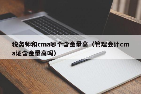 税务师和cma哪个含金量高（管理会计cma证含金量高吗）