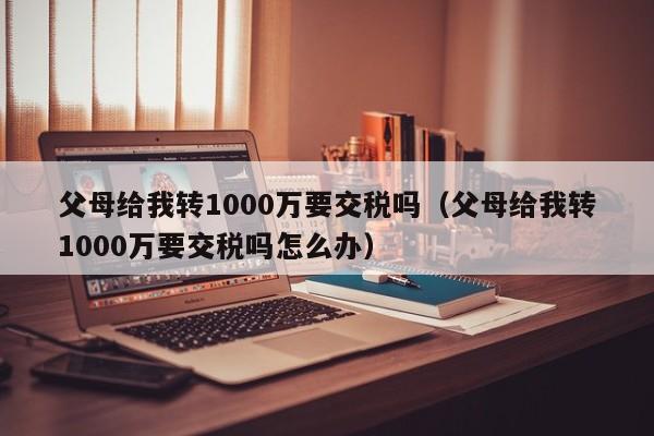 父母给我转1000万要交税吗（父母给我转1000万要交税吗怎么办）