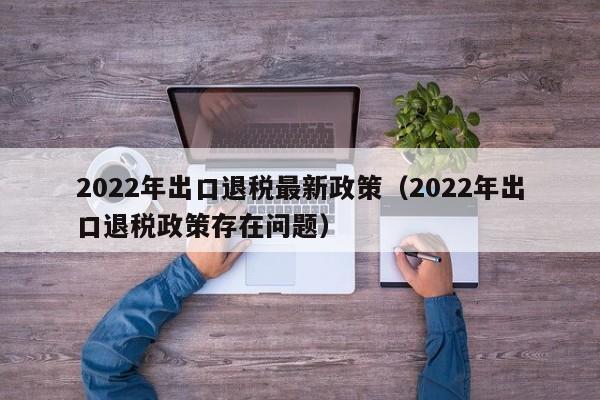 2022年出口退税最新政策（2022年出口退税政策存在问题）