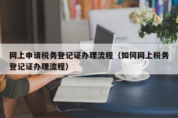 网上申请税务登记证办理流程（如何网上税务登记证办理流程）