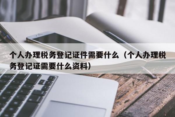 个人办理税务登记证件需要什么（个人办理税务登记证需要什么资料）