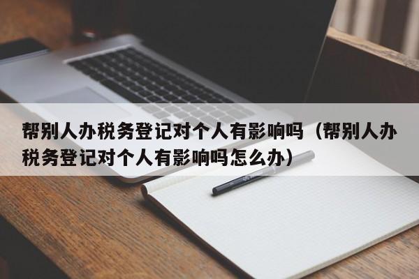 帮别人办税务登记对个人有影响吗（帮别人办税务登记对个人有影响吗怎么办）