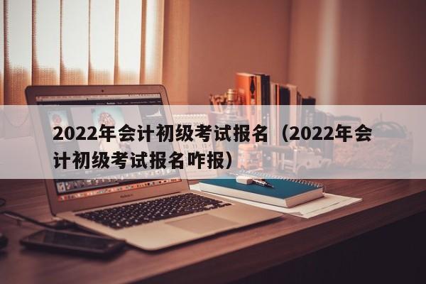 2022年会计初级考试报名（2022年会计初级考试报名咋报）