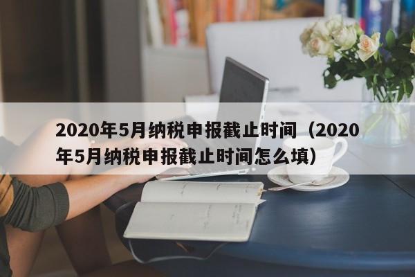 2020年5月纳税申报截止时间（2020年5月纳税申报截止时间怎么填）