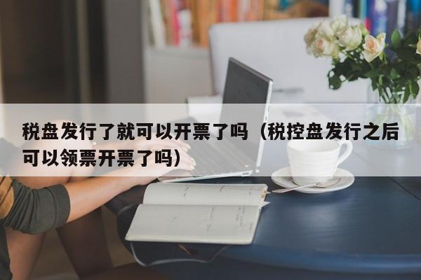 税盘发行了就可以开票了吗（税控盘发行之后可以领票开票了吗）