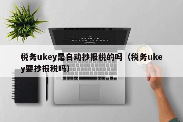 税务ukey是自动抄报税的吗（税务ukey要抄报税吗）