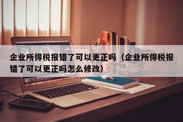 企业所得税报错了可以更正吗（企业所得税报错了可以更正吗怎么修改）