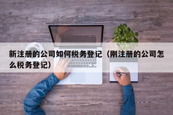 新注册的公司如何税务登记（刚注册的公司怎么税务登记）