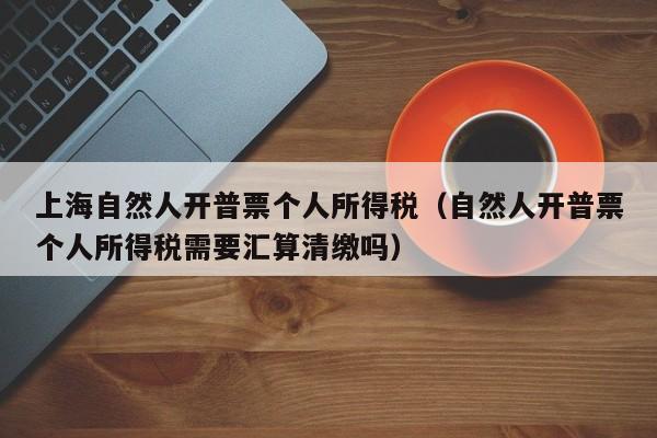 上海自然人开普票个人所得税（自然人开普票个人所得税需要汇算清缴吗）