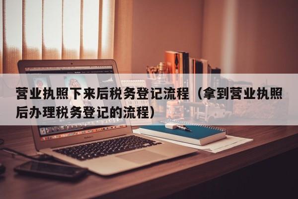 营业执照下来后税务登记流程（拿到营业执照后办理税务登记的流程）