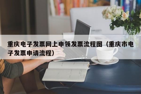 重庆电子发票网上申领发票流程图（重庆市电子发票申请流程）