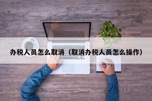 办税人员怎么取消（取消办税人员怎么操作）