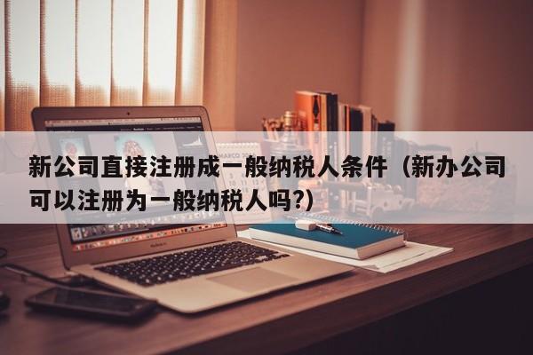 新公司直接注册成一般纳税人条件（新办公司可以注册为一般纳税人吗?）