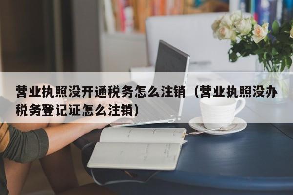 营业执照没开通税务怎么注销（营业执照没办税务登记证怎么注销）