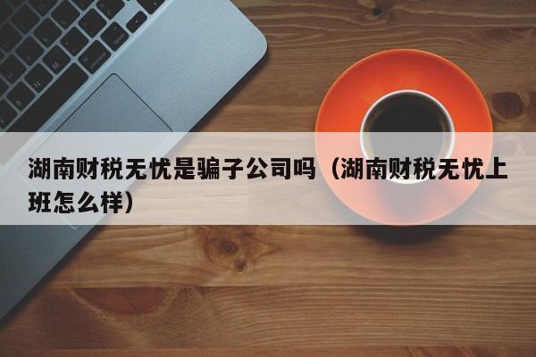 湖南财税无忧是骗子公司吗（湖南财税无忧上班怎么样）