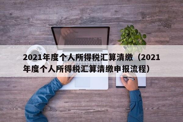 2021年度个人所得税汇算清缴（2021年度个人所得税汇算清缴申报流程）