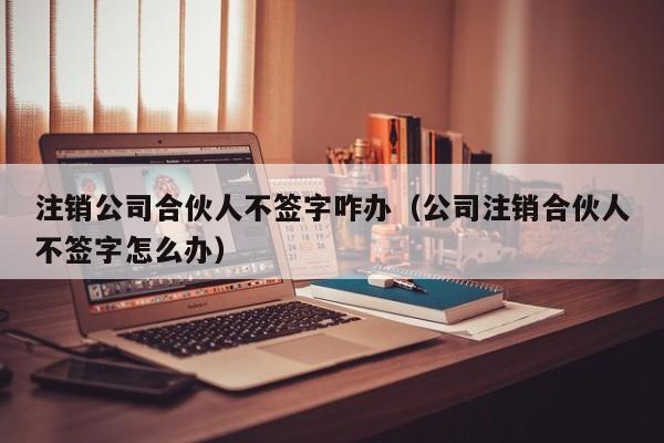 注销公司合伙人不签字咋办（公司注销合伙人不签字怎么办）