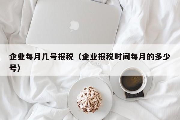 企业每月几号报税（企业报税时间每月的多少号）