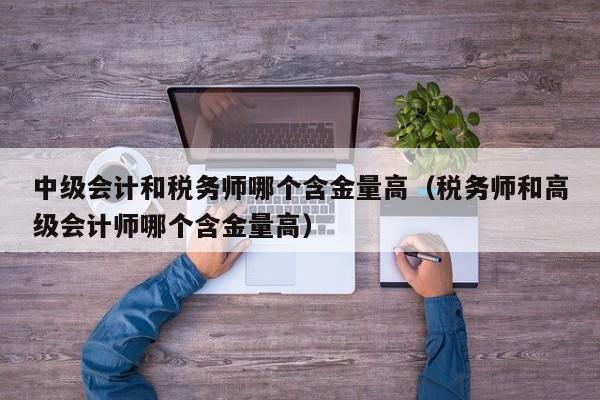 中级会计和税务师哪个含金量高（税务师和高级会计师哪个含金量高）