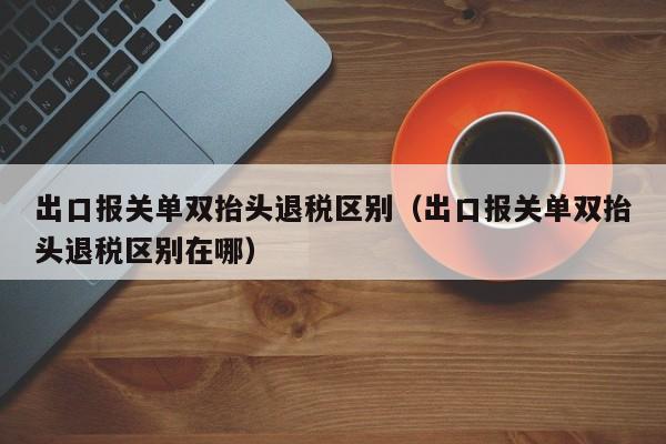 出口报关单双抬头退税区别（出口报关单双抬头退税区别在哪）