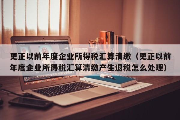 更正以前年度企业所得税汇算清缴（更正以前年度企业所得税汇算清缴产生退税怎么处理）