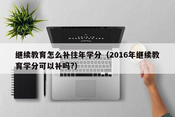 继续教育怎么补往年学分（2016年继续教育学分可以补吗?）