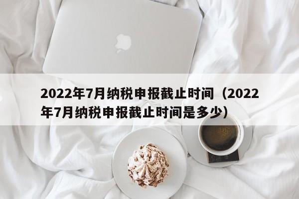 2022年7月纳税申报截止时间（2022年7月纳税申报截止时间是多少）