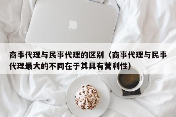 商事代理与民事代理的区别（商事代理与民事代理最大的不同在于其具有营利性）