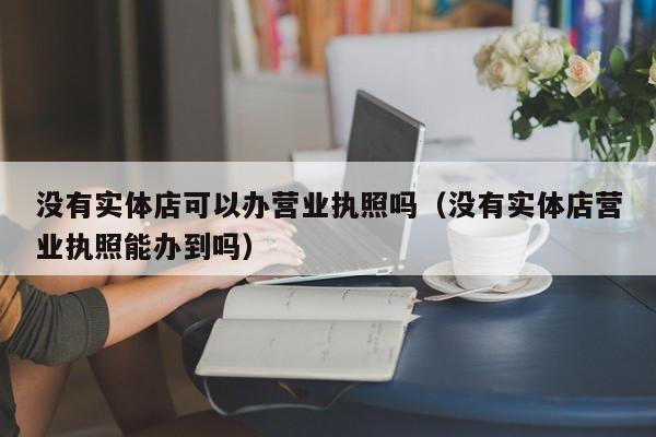 没有实体店可以办营业执照吗（没有实体店营业执照能办到吗）