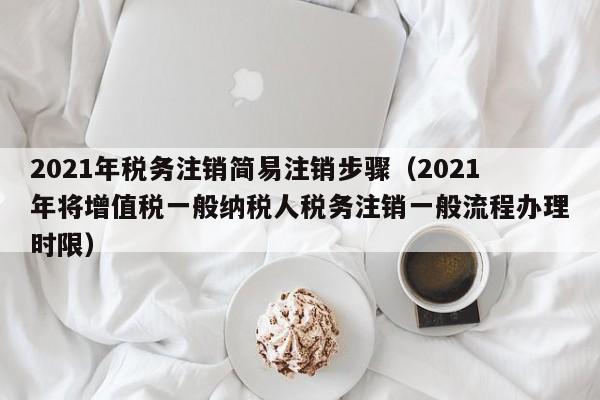 2021年税务注销简易注销步骤（2021年将增值税一般纳税人税务注销一般流程办理时限）