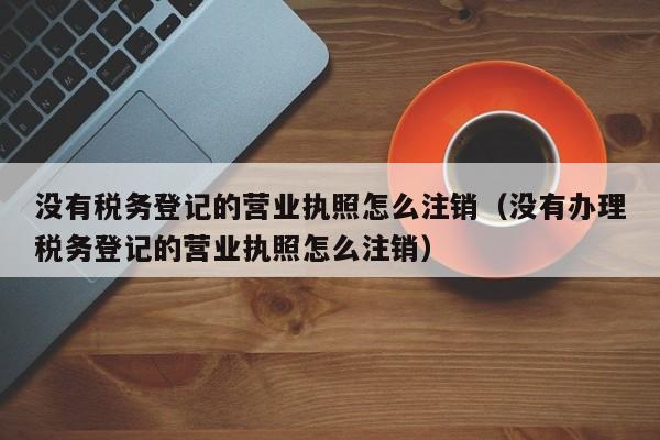 没有税务登记的营业执照怎么注销（没有办理税务登记的营业执照怎么注销）