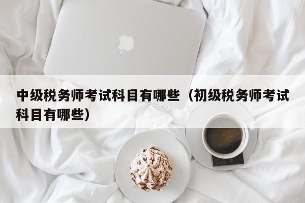 中级税务师考试科目有哪些（初级税务师考试科目有哪些）