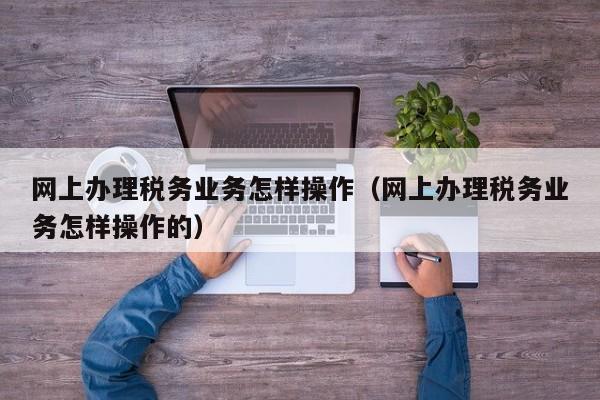 网上办理税务业务怎样操作（网上办理税务业务怎样操作的）