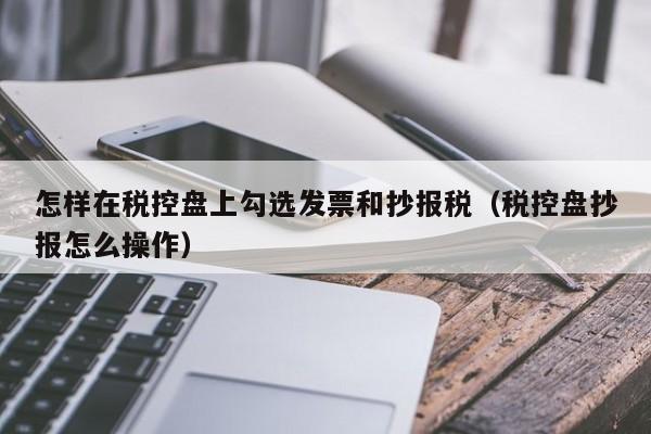 怎样在税控盘上勾选发票和抄报税（税控盘抄报怎么操作）