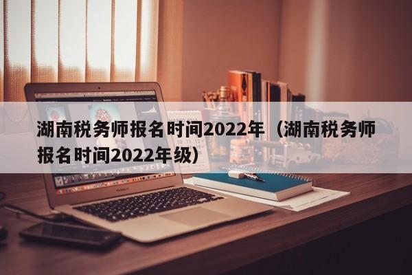 湖南税务师报名时间2022年（湖南税务师报名时间2022年级）