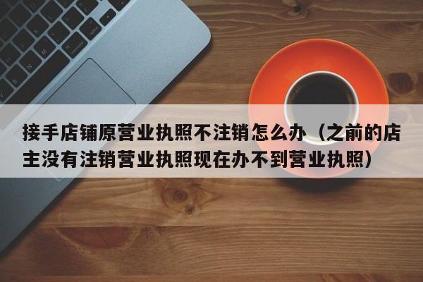 接手店铺原营业执照不注销怎么办（之前的店主没有注销营业执照现在办不到营业执照）