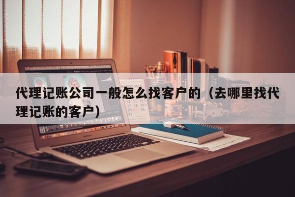 代理记账公司一般怎么找客户的（去哪里找代理记账的客户）