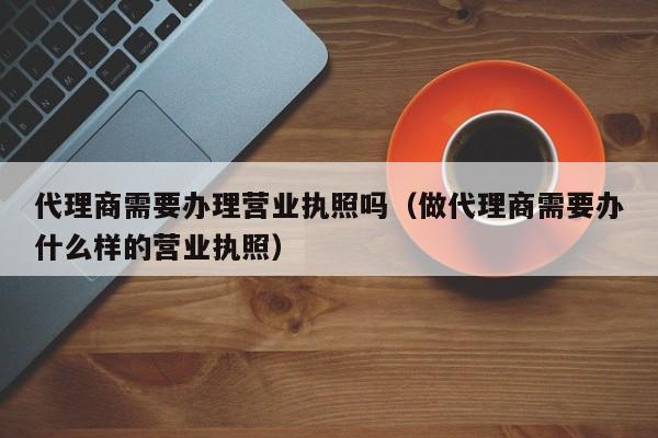 代理商需要办理营业执照吗（做代理商需要办什么样的营业执照）