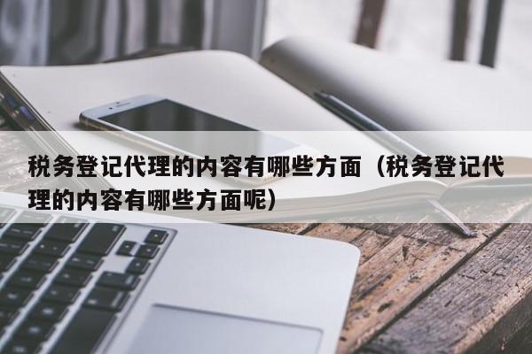 税务登记代理的内容有哪些方面（税务登记代理的内容有哪些方面呢）