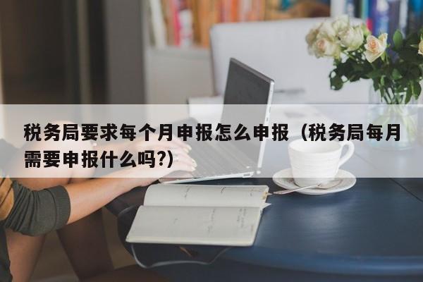 税务局要求每个月申报怎么申报（税务局每月需要申报什么吗?）