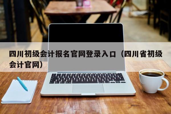 四川初级会计报名官网登录入口（四川省初级会计官网）