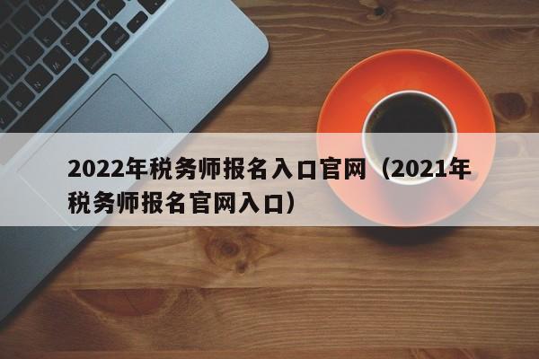 2022年税务师报名入口官网（2021年税务师报名官网入口）