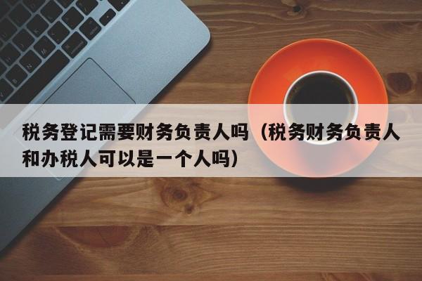 税务登记需要财务负责人吗（税务财务负责人和办税人可以是一个人吗）