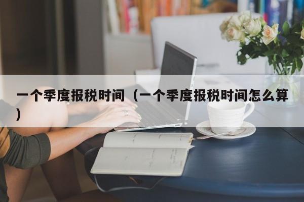 一个季度报税时间（一个季度报税时间怎么算）