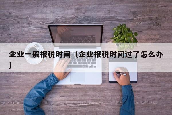 企业一般报税时间（企业报税时间过了怎么办）