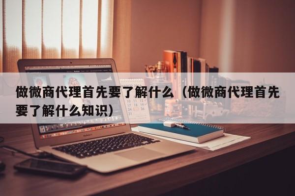 做微商代理首先要了解什么（做微商代理首先要了解什么知识）