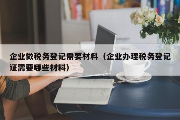 企业做税务登记需要材料（企业办理税务登记证需要哪些材料）