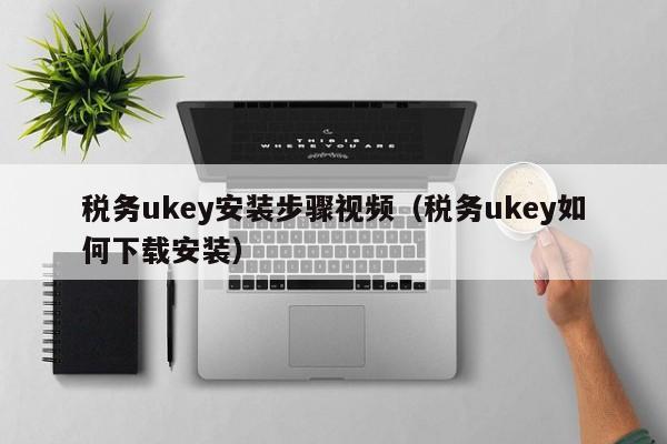 税务ukey安装步骤视频（税务ukey如何下载安装）