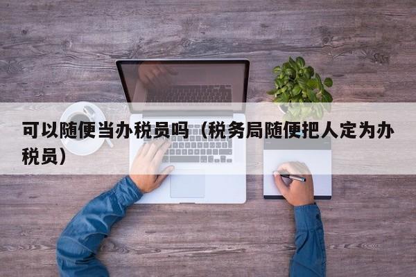 可以随便当办税员吗（税务局随便把人定为办税员）