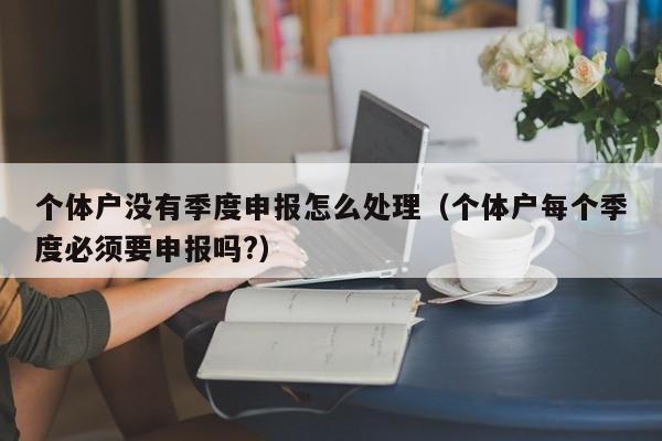 个体户没有季度申报怎么处理（个体户每个季度必须要申报吗?）